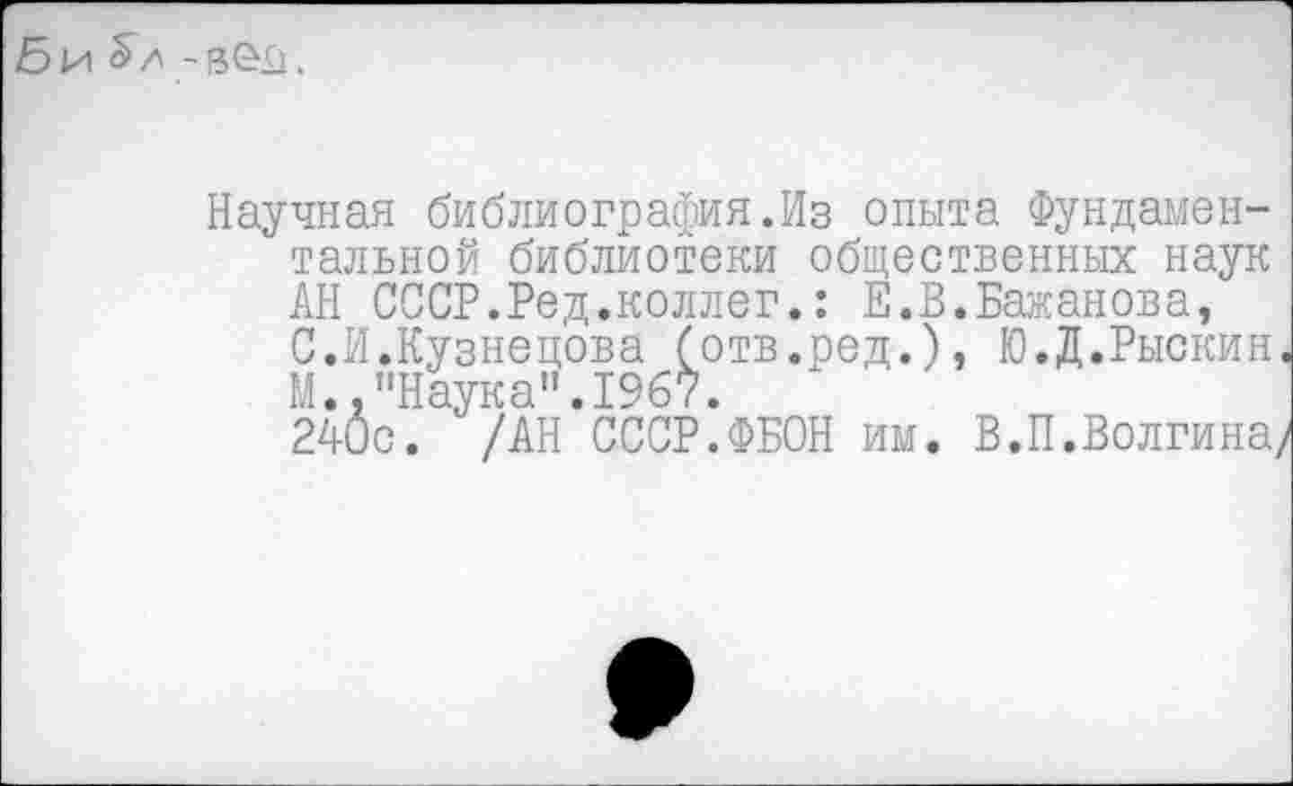 ﻿Би^л - вел.
Научная библиография.Из опыта Фундаментальной библиотеки общественных наук АН СССР.Ред.коллег.: Е.В.Бажанова, С.И.Кузнецова (отв.ред.), Ю.Д.Рыскин. М.,"Наука".1967.
240с. /АН СССР.ФБОН им. В.П.Волгина/